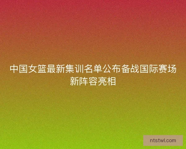 中国女篮最新集训名单公布备战国际赛场新阵容亮相