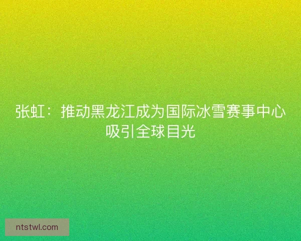 张虹：推动黑龙江成为国际冰雪赛事中心吸引全球目光