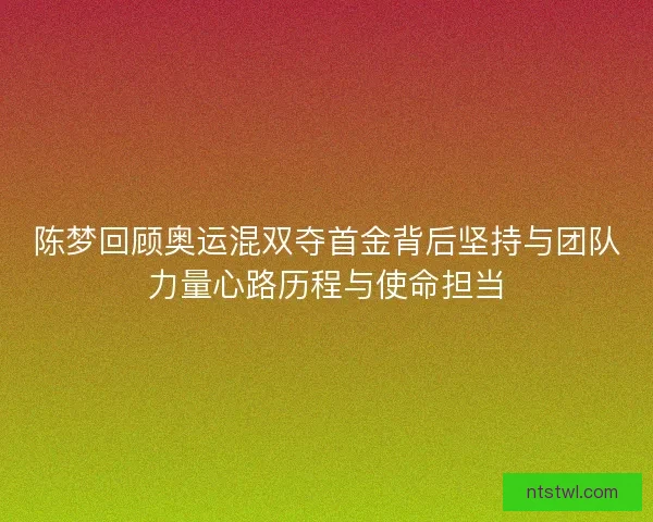 陈梦回顾奥运混双夺首金背后坚持与团队力量心路历程与使命担当