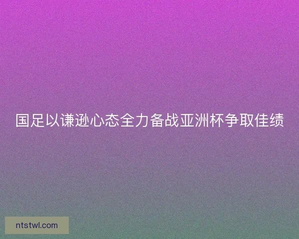 国足以谦逊心态全力备战亚洲杯争取佳绩