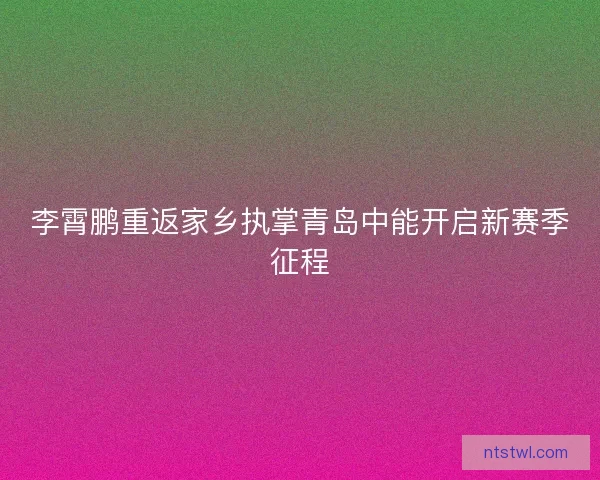 李霄鹏重返家乡执掌青岛中能开启新赛季征程
