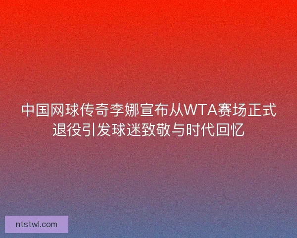 中国网球传奇李娜宣布从WTA赛场正式退役引发球迷致敬与时代回忆